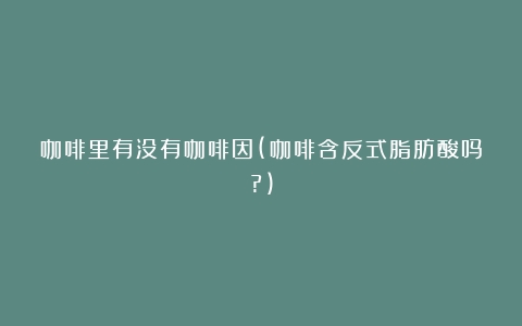 咖啡里有没有咖啡因(咖啡含反式脂肪酸吗?)