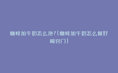 咖啡加牛奶怎么泡?(咖啡加牛奶怎么做好喝窍门)