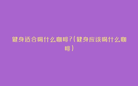 健身适合喝什么咖啡?(健身应该喝什么咖啡)