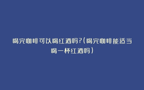 喝完咖啡可以喝红酒吗?(喝完咖啡能适当喝一杯红酒吗)