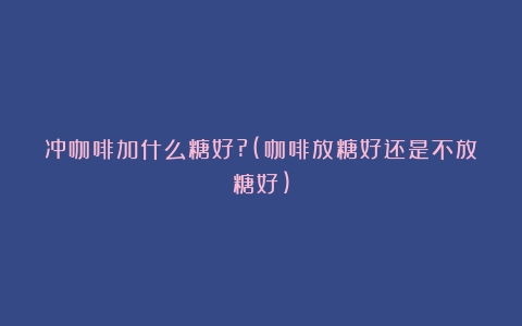 冲咖啡加什么糖好?(咖啡放糖好还是不放糖好)