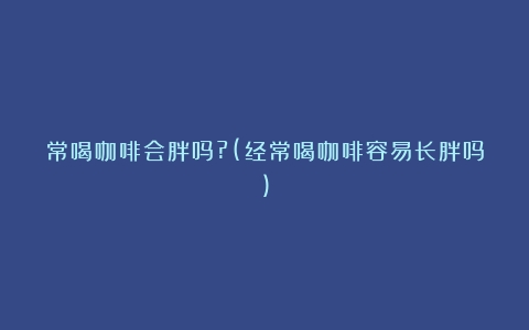 常喝咖啡会胖吗?(经常喝咖啡容易长胖吗)