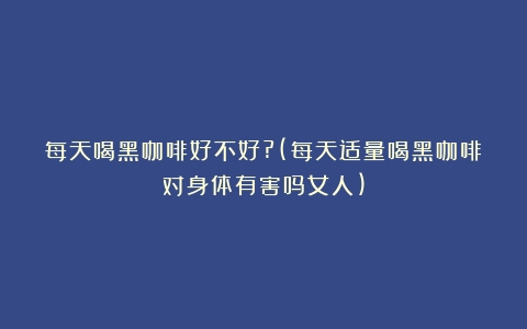 每天喝黑咖啡好不好?(每天适量喝黑咖啡对身体有害吗女人)