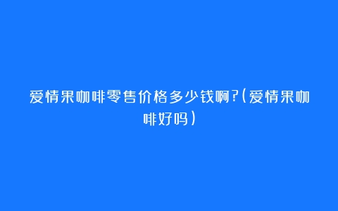 爱情果咖啡零售价格多少钱啊?(爱情果咖啡好吗)