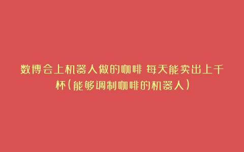 数博会上机器人做的咖啡：每天能卖出上千杯(能够调制咖啡的机器人)