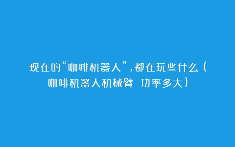 现在的“咖啡机器人”，都在玩些什么？(咖啡机器人机械臂 功率多大)