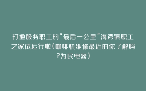 打通服务职工的“最后一公里”海湾镇职工之家试运行啦(咖啡机维修最近的你了解吗?为民电器)