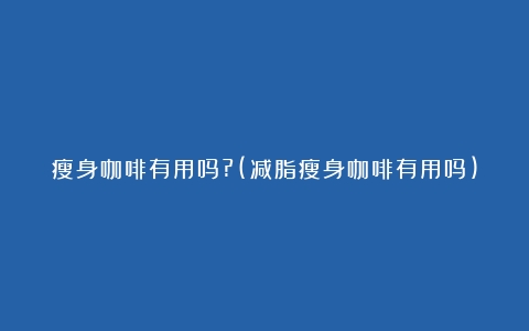 瘦身咖啡有用吗?(减脂瘦身咖啡有用吗)