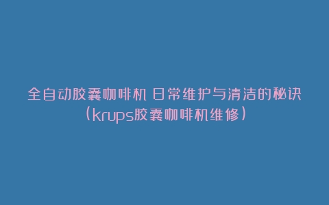 全自动胶囊咖啡机：日常维护与清洁的秘诀(krups胶囊咖啡机维修)