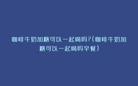 咖啡牛奶加糖可以一起喝吗?(咖啡牛奶加糖可以一起喝吗早餐)