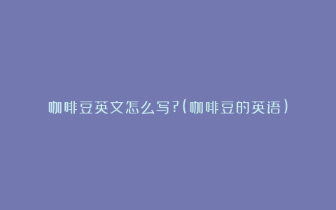 咖啡豆英文怎么写?(咖啡豆的英语)