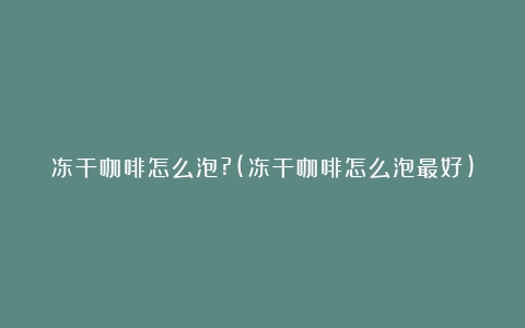 冻干咖啡怎么泡?(冻干咖啡怎么泡最好)