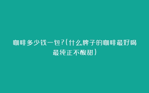 咖啡多少钱一包?(什么牌子的咖啡最好喝最纯正不酸甜)