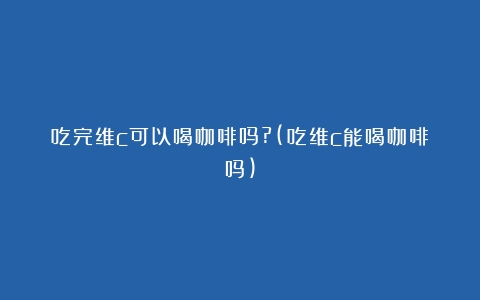 吃完维c可以喝咖啡吗?(吃维c能喝咖啡吗)