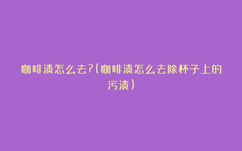 咖啡渍怎么去?(咖啡渍怎么去除杯子上的污渍)