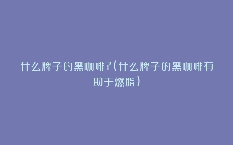 什么牌子的黑咖啡?(什么牌子的黑咖啡有助于燃脂)