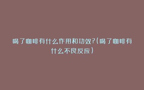 喝了咖啡有什么作用和功效?(喝了咖啡有什么不良反应)