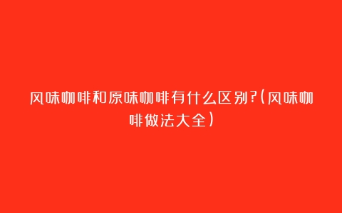 风味咖啡和原味咖啡有什么区别?(风味咖啡做法大全)