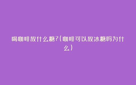 喝咖啡放什么糖?(咖啡可以放冰糖吗为什么)