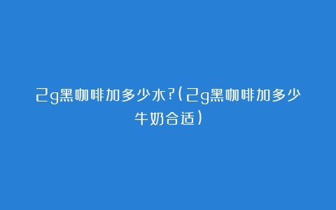 2g黑咖啡加多少水?(2g黑咖啡加多少牛奶合适)