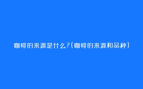 咖啡的来源是什么?(咖啡的来源和品种)