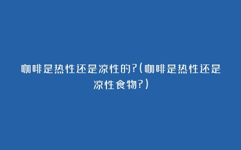 咖啡是热性还是凉性的?(咖啡是热性还是凉性食物?)