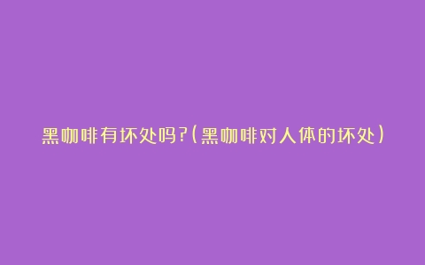 黑咖啡有坏处吗?(黑咖啡对人体的坏处)