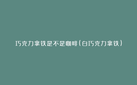 巧克力拿铁是不是咖啡(白巧克力拿铁)