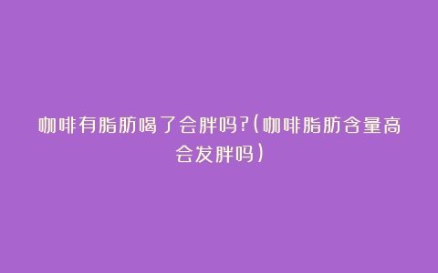 咖啡有脂肪喝了会胖吗?(咖啡脂肪含量高会发胖吗)