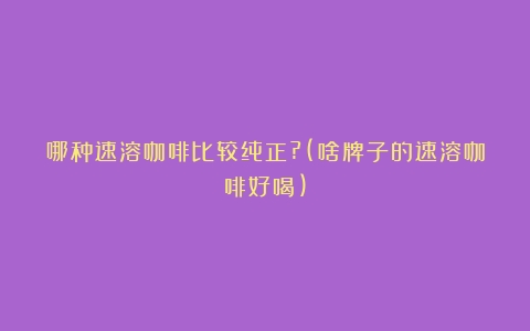 哪种速溶咖啡比较纯正?(啥牌子的速溶咖啡好喝)