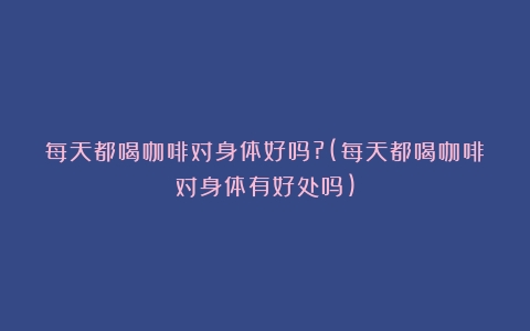 每天都喝咖啡对身体好吗?(每天都喝咖啡对身体有好处吗)