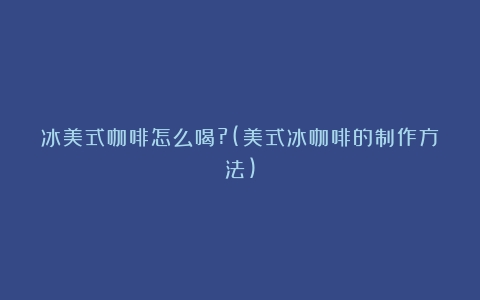 冰美式咖啡怎么喝?(美式冰咖啡的制作方法)