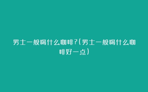 男士一般喝什么咖啡?(男士一般喝什么咖啡好一点)