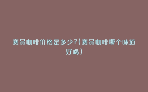 赛品咖啡价格是多少?(赛品咖啡哪个味道好喝)