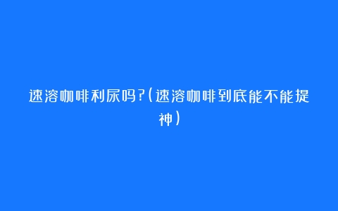 速溶咖啡利尿吗?(速溶咖啡到底能不能提神)