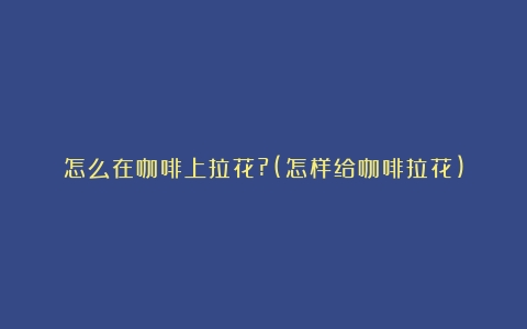 怎么在咖啡上拉花?(怎样给咖啡拉花)