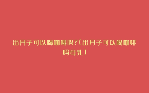 出月子可以喝咖啡吗?(出月子可以喝咖啡吗母乳)