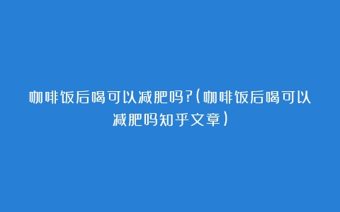 咖啡饭后喝可以减肥吗?(咖啡饭后喝可以减肥吗知乎文章)