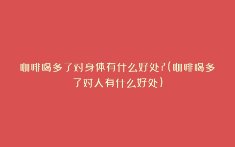 咖啡喝多了对身体有什么好处?(咖啡喝多了对人有什么好处)