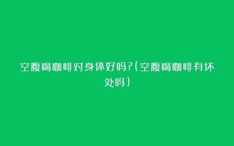 空腹喝咖啡对身体好吗?(空腹喝咖啡有坏处吗)