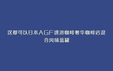 这都可以日本AGF速溶咖啡奢华咖啡店混合风味蓝罐