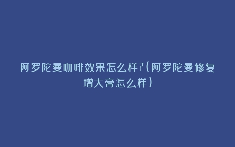 阿罗陀曼咖啡效果怎么样?(阿罗陀曼修复增大膏怎么样)