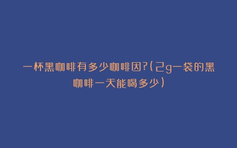 一杯黑咖啡有多少咖啡因?(2g一袋的黑咖啡一天能喝多少)