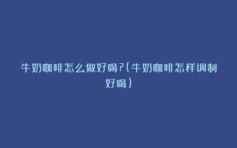 牛奶咖啡怎么做好喝?(牛奶咖啡怎样调制好喝)