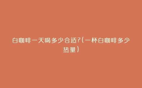 白咖啡一天喝多少合适?(一杯白咖啡多少热量)