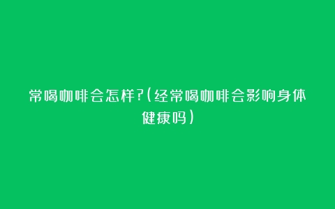 常喝咖啡会怎样?(经常喝咖啡会影响身体健康吗)