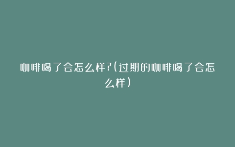 咖啡喝了会怎么样?(过期的咖啡喝了会怎么样)