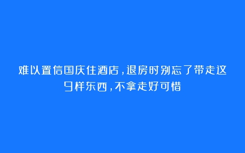 难以置信国庆住酒店，退房时别忘了带走这9样东西，不拿走好可惜！