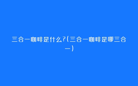 三合一咖啡是什么?(三合一咖啡是哪三合一)