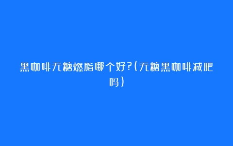 黑咖啡无糖燃脂哪个好?(无糖黑咖啡减肥吗)